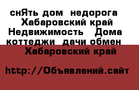  снЯть дом  недорога - Хабаровский край Недвижимость » Дома, коттеджи, дачи обмен   . Хабаровский край